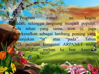 Program
e-mail
ini
begitu
mudah, sehingga langsung menjadi populer.
Pada tahun yang sama, icon @ juga
diperkenalkan sebagai lambang penting yang
menunjukan “at” atau “pada”. Tahun
1973, jaringan komputer ARPANET mulai
dikembangkan meluas ke luar Amerika
Serikat.

 