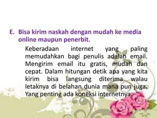 E. Bisa kirim naskah dengan mudah ke media
online maupun penerbit.
Keberadaan
internet
yang
paling
memudahkan bagi penulis adalah email.
Mengirim email itu gratis, mudah dan
cepat. Dalam hitungan detik apa yang kita
kirim bisa langsung diterima walau
letaknya di belahan dunia mana pun juga.
Yang penting ada koneksi internetnya.

 