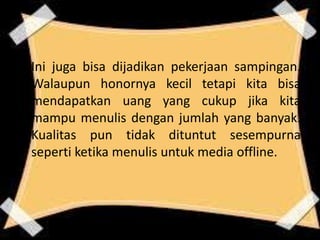 Ini juga bisa dijadikan pekerjaan sampingan.
Walaupun honornya kecil tetapi kita bisa
mendapatkan uang yang cukup jika kita
mampu menulis dengan jumlah yang banyak.
Kualitas pun tidak dituntut sesempurna
seperti ketika menulis untuk media offline.

 