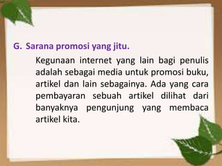 G. Sarana promosi yang jitu.
Kegunaan internet yang lain bagi penulis
adalah sebagai media untuk promosi buku,
artikel dan lain sebagainya. Ada yang cara
pembayaran sebuah artikel dilihat dari
banyaknya pengunjung yang membaca
artikel kita.

 