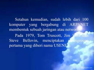 Setahun kemudian, sudah lebih dari 100
komputer yang bergabung di ARPANET
membentuk sebuah jaringan atau network.
Pada 1979, Tom Truscott, Jim Ellis dan
Steve Bellovin, menciptakan newsgroups
pertama yang diberi nama USENET.

 