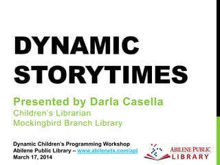 DYNAMIC
STORYTIMES
Presented by Darla Casella
Children’s Librarian
Mockingbird Branch Library
Dynamic Children’s Programming Workshop
Abilene Public Library – www.abilenetx.com/apl
March 17, 2014
 