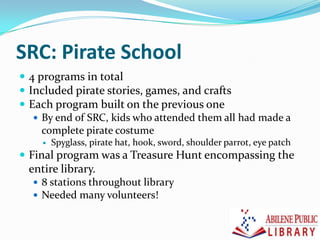 SRC: Pirate School
 4 programs in total
 Included pirate stories, games, and crafts
 Each program built on the previous one
 By end of SRC, kids who attended them all had made a
complete pirate costume
 Spyglass, pirate hat, hook, sword, shoulder parrot, eye patch
 Final program was a Treasure Hunt encompassing the
entire library.
 8 stations throughout library
 Needed many volunteers!
 