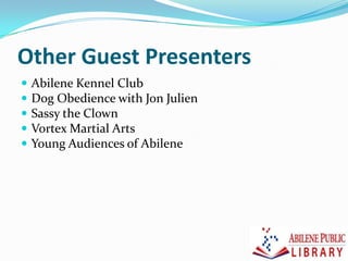 Other Guest Presenters
 Abilene Kennel Club
 Dog Obedience with Jon Julien
 Sassy the Clown
 Vortex Martial Arts
 Young Audiences of Abilene
 