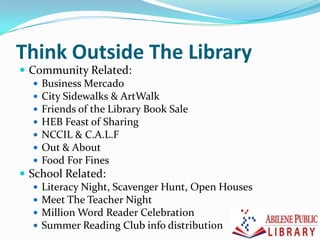 Think Outside The Library
 Community Related:
 Business Mercado
 City Sidewalks & ArtWalk
 Friends of the Library Book Sale
 HEB Feast of Sharing
 NCCIL & C.A.L.F
 Out & About
 Food For Fines
 School Related:
 Literacy Night, Scavenger Hunt, Open Houses
 Meet The Teacher Night
 Million Word Reader Celebration
 Summer Reading Club info distribution
 