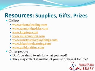 Resources: Supplies, Gifts, Prizes
 Online
 www.orientaltrading.com
 www.raymondgeddes.com
 www.kipptoys.com
 www.musicmotion.com
 www.constructiveplaythings.com
 www.lakeshorelearning.com
 www.guildcraftinc.com
 Other people
 Don’t be afraid to ask for what you need!
 They may collect it and/or let you use or have it for free!
 
