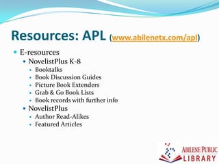 Resources: APL (www.abilenetx.com/apl)
 E-resources
 NovelistPlus K-8
 Booktalks
 Book Discussion Guides
 Picture Book Extenders
 Grab & Go Book Lists
 Book records with further info
 NovelistPlus
 Author Read-Alikes
 Featured Articles
 