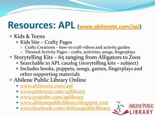 Resources: APL (www.abilenetx.com/apl)
 Kids & Teens
 Kids Site – Crafty Pages
 Crafty Creations – how-to craft videos and activity guides
 Themed Activity Pages – crafts, activities, songs, fingerplays
 Storytelling Kits – 65 ranging from Alligators to Zoos
 Searchable in APL catalog (storytelling kits – subject)
 Includes books, puppets, songs, games, fingerplays and
other supporting materials
 Abilene Public Library Online
 www.abilenetx.com/apl
 www.pinterest.com/aplibrary
 www.youtube.com/aplibrary
 www.abilenepubliclibrary.blogspot.com
 www.facebook.com/abilenepubliclibrary
 
