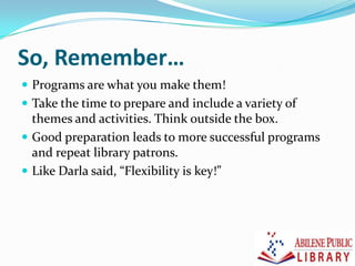 So, Remember…
 Programs are what you make them!
 Take the time to prepare and include a variety of
themes and activities. Think outside the box.
 Good preparation leads to more successful programs
and repeat library patrons.
 Like Darla said, “Flexibility is key!”
 