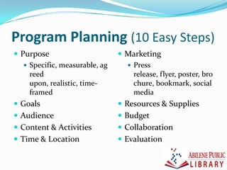 Program Planning (10 Easy Steps)
 Purpose
 Specific, measurable, ag
reed
upon, realistic, time-
framed
 Goals
 Audience
 Content & Activities
 Time & Location
 Marketing
 Press
release, flyer, poster, bro
chure, bookmark, social
media
 Resources & Supplies
 Budget
 Collaboration
 Evaluation
 