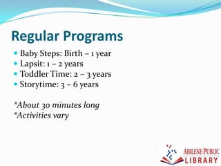 Regular Programs
 Baby Steps: Birth – 1 year
 Lapsit: 1 – 2 years
 Toddler Time: 2 – 3 years
 Storytime: 3 – 6 years
*About 30 minutes long
*Activities vary
 