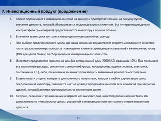 7. Инвестиционный продукт (продолжение)
5. Клиент подписывает с компанией контракт на аренду и приобретает опцион на покупку путем
внесения депозита, который обговаривается индивидуально с клиентом. Все интересующие детали
контракта(или сам контракт) предоставляются инвестору в полном объеме.
6. В течении всего срока контракта инвестор получает рыночную аренду.
7. При выборе продукта полного цикла, где наша компания осуществляет property менеджмент, инвестор
платит разово месячную аренду за нахождение клиента (арендатора-покупателя) и ежемесячную плату
(10% арендной ставки) за сбор аренды и коммуникацию с клиентом.
8. Инвестору предлагается гарантия на дом (на сегодняшний день-2000 USD, франшиза 10%). Она покрывает
все возможные расходы, связанные с ремонтом(крыша, кондиционер, водная система, электрика,
сантехника и т.п.), либо, по желанию, он может производить возможный ремонт самостоятельно.
9. В зависимости от цены контракта для конечного покупателя, которая в любом случае выше цены,
предложенной инвестору, появляется чистый доход с продажи(за вычетом всех комиссий при закрытии
сделки), который делится пропорционально вложенным долям .
10. В случае, если клиент по окончании контракта не выкупает дом, инвестор должен осуществить это
самостоятельно путем оплаты суммы, указанной в инвестиционном контракте с учетом внесенного
депозита.
15
 