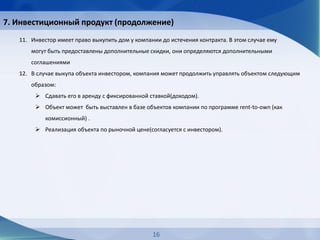 7. Инвестиционный продукт (продолжение)
16
11. Инвестор имеет право выкупить дом у компании до истечения контракта. В этом случае ему
могут быть предоставлены дополнительные скидки, они определяются дополнительными
соглашениями
12. В случае выкупа объекта инвестором, компания может продолжить управлять объектом следующим
образом:
 Сдавать его в аренду с фиксированной ставкой(доходом).
 Объект может быть выставлен в базе объектов компании по программе rent-to-own (как
комиссионный) .
 Реализация объекта по рыночной цене(согласуется с инвестором).
 