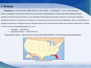 Флорида (англ. Florida (инф.), МФА [ˈflɒrɪdə], от исп. florida — «цветущая») — штат на юго-востоке
США со столицей в Таллахасси, расположен на длинном одноименном полуострове между Мексиканским
заливом и Атлантическим океаном, с юга омывается Флоридским проливом. Граничит со штатами Алабама и
Джорджия. Является четвёртым по численности населения штатом США (после Калифорнии, Техаса и Нью-Йорка), и
двадцать вторым по площади. Границы проходят вдоль всего полуострова, захватывая немного территории к северу
от него и группу островов Флорида-Кис к югу.
• Площадь — 170 304 км²
• Население (2011) — 19 057 542 чел.
Крупнейшие города — Джэксонвилл (Jacksonville), Майами(Miami), Тампа(Tampa), Орландо(Orlando).
Штат Флорида на карте США
1. Флорида
1
 