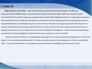 2. Округ Ли
Округ Ли (англ. Lee county) — округ штата Флорида Соединённых Штатов Америки. На 2000 год
в нем проживало 440 888 человек. По оценке бюро переписи населения США в 2008 году население округа
составляло 593 136 человек. Окружным центром является город Форт-Майерс(Fort Myers), а крупнейшим городом –
Кейп-Корал(Cape Coral). Наиболее популярным и знаменитым местом отдыха для богатых американцев является
город Нейплс(Naples), считающийся одним из самых элитных и безопасных городов-курортов в США. Кроме того,
повышенный интерес американцев к данной местности связан с многих жителей севера и крупных центральных
городов иметь дом на юге, не переплачивая за это, как в Майами и Калифорнии, а также желанием американцев
при выходе на пенсию перебраться в более теплые штаты, которых не так много в США.
Многие аналитики считают, что в ближайшие годы будет расти спрос на курортную недвижимость в США. Это
связано с так называемыми baby boomers. Это люди, которые родились в пик рождаемости в США в период 1946-
1964 г.г. Рост рынка связывают с их выходом на пенсию и желанием приобрести дома в южных штатах.
2
 