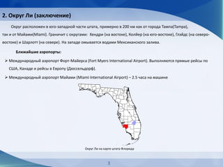 Ближайшие аэропорты:
 Международный аэропорт Форт-Майерса (Fort Myers International Airport). Выполняются прямые рейсы по
CША, Канаде и рейсы в Европу (Дюссельдорф).
 Международный аэропорт Майами (Miami International Airport) – 2.5 часа на машине
Округ расположен в юго-западной части штата, примерно в 200 км как от города Тампа(Tampa),
так и от Майами(Miami). Граничит с округами: Хендри (на востоке), Колйер (на юго-востоке), Глэйдс (на северо-
востоке) и Шарлотт (на севере). На западе омывается водами Мексиканского залива.
Округ Ли на карте штата Флорида
3
2. Округ Ли (заключение)
 