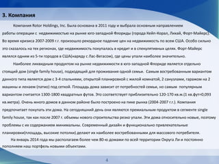 3. Компания
Компания Rotor Holdings, Inc. Была основана в 2011 году и выбрала основным направлением
работы операции с недвижимостью на рынке юго-западной Флориды (города Кейп-Корал, Лихай, Форт-Майерс).
Во время кризиса 2007-2009 г.г. произошло рекордное падение цен на недвижимость по всем США. Особо сильно
это сказалось на тех регионах, где недвижимость покупалась в кредит и в спекулятивных целях. Форт-Майерс
являлся одним из 5-ти городов в США(наряду с Лас-Вегасом), где цены упали наиболее значительно.
Наиболее ликвидным продуктом на рынке недвижимости в юго-западной Флориде является отдельно
стоящий дом (single family house), подходящий для проживания одной семьи. Самым востребованным вариантом
данного типа является дом с 3-4 спальнями, открытой планировкой с жилой комнатой, 2 санузлами, гаражом на 2
машины и ленаем (патио) под сеткой. Площадь дома зависит от потребностей семьи, но самым популярным
вариантом считается 1300-1800 квадратных футов. Это соответствует приблизительно 120-170 кв.м.(1 кв.фут=0,093
кв.метра). Очень много домов в данном районе было построено на пике рынка (2004-2007 г.г.). Компания
предпочитает покупать эти дома. На сегодняшний день они являются премиальным продуктом в сегменте single
family house, так как после 2007 г. объемы нового строительства резко упали. Эти дома относительно новые, поэтому
проблемы с их содержанием минимальны. Современный дизайн и функционально привлекательные
планировки(площадь, высокие потолки) делают их наиболее востребованными для массового потребителя.
На январь 2014 года мы располагаем более чем 80-ю домами по всей территории Округа Ли и постоянно
пополняем наш портфель новыми объектами.
4
 