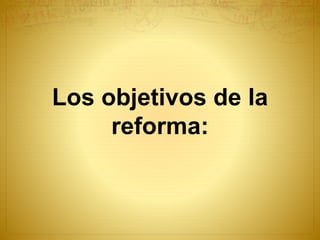Los objetivos de la
reforma:
 