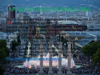 MUSEU PICASSO DE BARCELONA
Un dels museus que un no es pot perdre a Barcelona, tant per
l'artista com per l'edifici que l'alberga.
Aquesta allotjat a 5 palauets d'època en ple barri gòtic de
Barcelona, molt a prop de la famosa catedral del mar, encara
que el seu nom real sigui església de Santa Maria del mar.
El museu alberga l etapa més jove de l'artista anomenada
"blau", és important la seva visita per comprendre el
començament de Picasso en la pintura.
Disposa d'unes 3500 obres permanents de l'artista i en l'es
percep l'estreta relació de Picasso amb la ciutat que fins i tot
arriba fins a la seva mort. Web del muuseu:
http://www.museupicasso.bcn.cat/es/
 