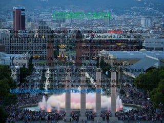 COSMO CAIXA
Cosmo Caixa és l'evolució de l'antic museu de la ciència de Barcelona
inaugurat el 1981, reformat i ampliat el 2004 canvi a l'actual nom,
pertany a l'obra social de la Caixa, tenint un germà bessó a Madrid.
Pensat com a museu interactiu és molt interessant tant per a petits
com per a grans.
La ciència interactiva, tenint fins i tot un planetari.
La Caixa posseeix un altre de similar a alcobendas, Madrid.
L'edifici es va crear com asil per a persones amb problemes visuals per
l'arquitecte Josep Domènech i Estapà.
El 1980 la Caixa el trasnsformo al museu de la ciència fins a la seva
ampliació el 2004 passejant a denominar CosmoCaixa. Web del museu:
http://www.losviajeros.com/Tips.php?p=823
 