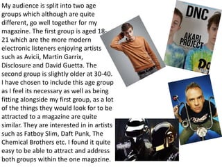My audience is split into two age
groups which although are quite
different, go well together for my
magazine. The first group is aged 18-
21 which are the more modern
electronic listeners enjoying artists
such as Avicii, Martin Garrix,
Disclosure and David Guetta. The
second group is slightly older at 30-40.
I have chosen to include this age group
as I feel its necessary as well as being
fitting alongside my first group, as a lot
of the things they would look for to be
attracted to a magazine are quite
similar. They are interested in in artists
such as Fatboy Slim, Daft Punk, The
Chemical Brothers etc. I found it quite
easy to be able to attract and address
both groups within the one magazine.
 