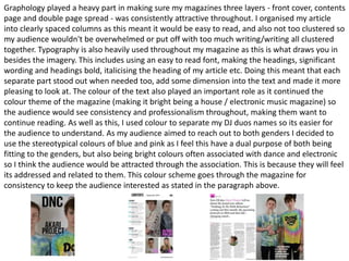 Graphology played a heavy part in making sure my magazines three layers - front cover, contents
page and double page spread - was consistently attractive throughout. I organised my article
into clearly spaced columns as this meant it would be easy to read, and also not too clustered so
my audience wouldn't be overwhelmed or put off with too much writing/writing all clustered
together. Typography is also heavily used throughout my magazine as this is what draws you in
besides the imagery. This includes using an easy to read font, making the headings, significant
wording and headings bold, italicising the heading of my article etc. Doing this meant that each
separate part stood out when needed too, add some dimension into the text and made it more
pleasing to look at. The colour of the text also played an important role as it continued the
colour theme of the magazine (making it bright being a house / electronic music magazine) so
the audience would see consistency and professionalism throughout, making them want to
continue reading. As well as this, I used colour to separate my DJ duos names so its easier for
the audience to understand. As my audience aimed to reach out to both genders I decided to
use the stereotypical colours of blue and pink as I feel this have a dual purpose of both being
fitting to the genders, but also being bright colours often associated with dance and electronic
so I think the audience would be attracted through the association. This is because they will feel
its addressed and related to them. This colour scheme goes through the magazine for
consistency to keep the audience interested as stated in the paragraph above.
 