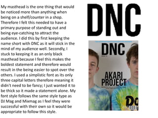 My masthead is the one thing that would
be noticed more than anything when
being on a shelf/counter in a shop.
Therefore I felt this needed to have a
primary purpose of standing out and
being eye-catching to attract the
audience. I did this by first keeping the
name short with DNC as it will stick in the
mind of my audience well. Secondly, I
stuck to keeping it as an only black
masthead because I feel this makes the
boldest statement and therefore would
result in the being easier to spot over the
others. I used a simplistic font as its only
three capital letters therefore meaning it
didn't need to be fancy; I just wanted it to
be thick so it made a statement alone. My
font style follows the same style type as
DJ Mag and Mixmag as I feel they were
successful with their own so it would be
appropriate to follow this style.
 
