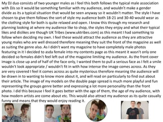 My DJ duo consists of two younger males as I feel this both follows the typical male association
with DJs so it would be something familiar with my audience, and wouldn't make a gender
divide as its a typical situation that would be seen anyway so it wouldn't matter. The style I have
chosen to give them follows the sort of style my audience both 18-21 and 30-40 would wear as
the clothing style for both is quite relaxed and open. I know this through my research and
planning looking at where my audience like to shop, the styles they enjoy and what their typical
likes and dislikes are though UK Tribes (www.uktribes.com) as this meant I had something to
follow when deciding my own. I feel these would attract the audience as they are attractive
young males who are well dressed therefore meaning they suit the front of the magazine as well
as suiting the genre also. As I didn't want my magazine to have completely male photos
featuring in it I decided to asda female into my contents page as this meant it wasn't only one
decided so females didn't feel left out of the magazine limiting my audience. As the front cover
image is close up and of half of the face only, I wanted them to pull a serious face as I felt a smile
wouldn't look appropriate / wouldn't fit in with how intense the image comes across. As they
are very covered I feel it comes across as quite mysterious therefore meaning the audience will
be drawn in to wanting to know more about it, and will read on particularly to find out about
their article. The image of my models on the double page spread is much more playful and fun
representing the groups genre better and expressing a lot more personality than the front
photo. I did this because I feel it goes better with the age of them, the age of my audience, with
how modern artists are come about etc. This would also attract my audience as its quite casually
funny and means that they would enjoy reading it.
 