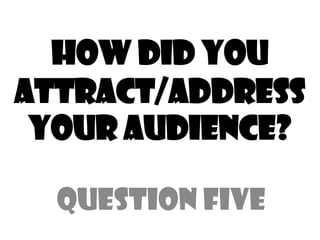 How did you
attract/address
your audience?
Question Five
 