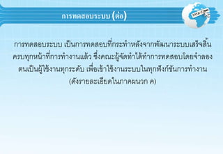 การทดสอบระบบ (ต่อ)
กำรทดสอบระบบ เป็นกำรทดสอบที่กระทำหลังจำกพัฒนำระบบเสร็จสิ้น
ครบทุกหน้ำที่กำรทำงำนแล้ว ซึ่งคณะผู้จัดทำได้ทำกำรทดสอบโดยจำลอง
ตนเป็นผู้ใช้งำนทุกระดับ เพื่อเข้ำใช้งำนระบบในทุกฟังก์ชันกำรทำงำน
(ดังรำยละเอียดในภำคผนวก ค)
 