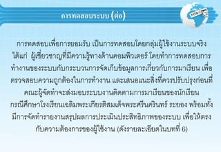 การทดสอบระบบ (ต่อ)
กำรทดสอบเพื่อกำรยอมรับ เป็นกำรทดสอบโดยกลุ่มผู้ใช้งำนระบบจริง
ได้แก่ ผู้เชี่ยวชำญที่มีควำมรู้ทำงด้ำนคอมพิวเตอร์ โดยทำกำรทดสอบกำร
ทำงำนของระบบกับกระบวนกำรจัดเก็บข้อมูลกำรเกี่ยวกับกำรมำเรียน เพื่อ
ตรวจสอบควำมถูกต้องในกำรทำงำน และเสนอแนะสิ่งที่ควรปรับปรุงก่อนที่
คณะผู้จัดทำจะส่งมอบระบบงำนติดตำมกำรมำเรียนของนักเรียน
กรณีศึกษำโรงเรียนเฉลิมพระเกียรติสมเด็จพระศรีนครินทร์ ระยอง พร้อมทั้ง
มีกำรจัดทำรำยงำนสรุปผลกำรประเมินประสิทธิภำพของระบบ เพื่อให้ตรง
กับควำมต้องกำรของผู้ใช้งำน (ดังรำยละเอียดในบทที่ 6)
 