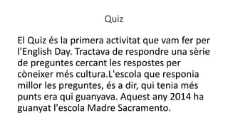 Quiz
El Quiz és la primera activitat que vam fer per
l'English Day. Tractava de respondre una sèrie
de preguntes cercant les respostes per
còneixer més cultura.L'escola que responia
millor les preguntes, és a dir, qui tenia més
punts era qui guanyava. Aquest any 2014 ha
guanyat l'escola Madre Sacramento.
 