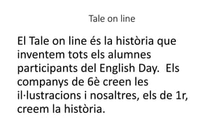Tale on line
El Tale on line és la història que
inventem tots els alumnes
participants del English Day. Els
companys de 6è creen les
il·lustracions i nosaltres, els de 1r,
creem la història.
 