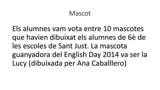 Mascot
Els alumnes vam vota entre 10 mascotes
que havien dibuixat els alumnes de 6è de
les escoles de Sant Just. La mascota
guanyadora del English Day 2014 va ser la
Lucy (dibuixada per Ana Caballlero)
 
