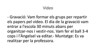 Video
- Gravació: Vam formar els grups per repartir
els papers pel video. El dia de la gravació vam
entrar a l'escola 30 minuts abans per
organitzar-nos i vestir-nos. Vam fer el ball 3-4
cops i l'Àngelsel va editar.- Muntatge: Es va
realitzar per la professora.
 