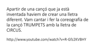Apartir de una cançó que ja està
inventada haviem de crear una lletra
diferent. Vam cantar i fer la coreografía de
la cançó TRUMPETS amb la lletra de
CIRCUS.
http://www.youtube.com/watch?v=R-Gfz2KVBHY
 