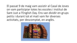 El passat 9 de maig vam assistir al Casal de Joves
on vam participiar totes les escoles i institut de
Sant Just a l'English Day. Ens van dividir en grups
petits i durant tot el matí vam fer diverses
activitats, per descomptat, en anglès.
 