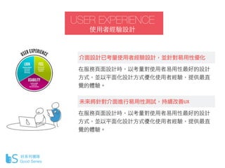 USER EXPERIENCE
使⽤用者經驗設計
好系列團隊
Good Series
介面設計已考量使用者經驗設計，並針對易用性優化
在服務頁面設計時，以考量對使用者易用性最好的設計
方式，並以平面化設計方式優化使用者經驗，提供最直
覺的體驗。...