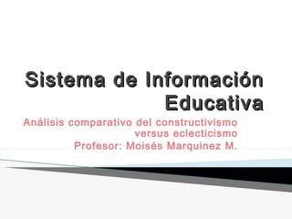 Sistema de InformaciónSistema de Información
EducativaEducativa
Análisis comparativo del constructivismo
versus eclecticismo
Profesor: Moisés Marquinez M.
 