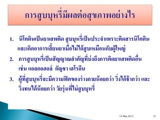 1. นิโคตินเป็นยาเสพติด สูบบุหรี่เป็นประจาเพราะติดสารนิโคติน
และเกิดอาการเสี้ยนยาเมื่อไม่ได้สูบเหมือนกับผู้ใหญ่
2. การสูบบุหรี่เป็นสัญญาณสาคัญที่บ่งถึงการติดยาเสพติดอื่น
เช่น แอลกอฮอล์ กัญชา เฮโรอีน
3. ผู้ที่สูบบุหรี่จะมีความฟิตของร่างกายน้อยกว่า วิ่งได้ช้ากว่า และ
วิ่งทนได้น้อยกว่า วัยรุ่นที่ไม่สูบบุหรี่
15 May 2013 31
 