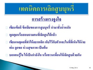 การสร้างแรงจูงใจ
เขียนข้อดี ข้อเสียของการสูบบุหรี่ นามาชั่งน้าหนัก
พูดคุยหรือสอบถามคนที่เลิกสูบได้แล้ว
เขียนเหตุผลที่ทาให้อยากเลิก เก็บไว้กับตัวและในที่ที่เห็นได้ง่าย
เช่น ลูกขอ ห่วงสุขภาพ เป็นต้น
บอกคนรู้ใจ ให้เป็นกาลังใจ หรือชวนเพื่อนให้เลิกสูบด้วยกัน
15 May 2013 43
 