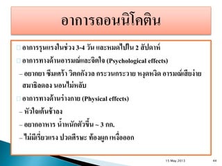 อาการรุนแรงในช่วง 3-4 วัน และหมดไปใน 2 สัปดาห์
อาการทางด้านอารมณ์และจิตใจ (Psychological effects)
– อยากยา ซึมเศร้า วิตกกังวล กระวนกระวาย หงุดหงิด อารมณ์เสียง่าย
สมาธิลดลง นอนไม่หลับ
อาการทางด้านร่างกาย (Physical effects)
– หัวใจเต้นช้าลง
– อยากอาหาร น้าหนักตัวขึ้น ~ 3 กก.
– ไม่มีเรี่ยวแรง ปวดศีรษะ ท้องผูก เหงื่อออก
15 May 2013 44
 
