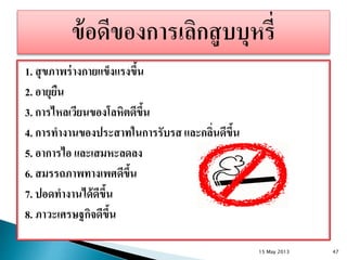 1. สุขภาพร่างกายแข็งแรงขึ้น
2. อายุยืน
3. การไหลเวียนของโลหิตดีขึ้น
4. การทางานของประสาทในการรับรส และกลิ่นดีขึ้น
5. อาการไอ และเสมหะลดลง
6. สมรรถภาพทางเพศดีขึ้น
7. ปอดทางานได้ดีขึ้น
8. ภาวะเศรษฐกิจดีขึ้น
15 May 2013 47
 