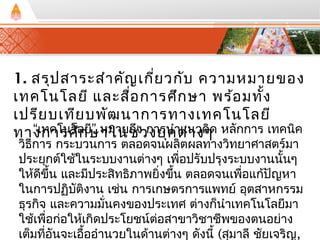 1. สรุปสาระสำาคัญเกี่ยวกับ ความหมายของ 
เทคโนโลยี และสอื่การศึกษา พร้อมทั้ง 
เปรียบเทียบพัฒนาการทางเทคโนโลยี 
ทาง“เกทคาโรนศโลึกยษี” หามใานยชถงึ่ว กงายรุนคำาตแน่าวงคๆดิ หลักการ เทคนิค 
วิธีการ กระบวนการ ตลอดจนผลิตผลทางวทิยาศาสตร์มา 
ประยุกตใ์ช้ในระบบงานตา่งๆ เพอื่ปรับปรุงระบบงานนั้นๆ 
ให้ดีขึ้น และมีประสทิธิภาพยิ่งขึ้น ตลอดจนเพอื่แกปั้ญหา 
ในการปฏิบตังิาน เชน่ การเกษตรการแพทย์ อุตสาหกรรม 
ธุรกจิ และความมนั่คงของประเทศ ตา่งก็นำาเทคโนโลยีมา 
ใช้เพื่อก่อให้เกิดประโยชน์ต่อสาขาวิชาชีพของตนอย่าง 
เตม็ทอีั่นจะเอื้ออำานวยในด้านต่างๆ ดังนี้ (สมุาลี ชยัเจริญ, 
 