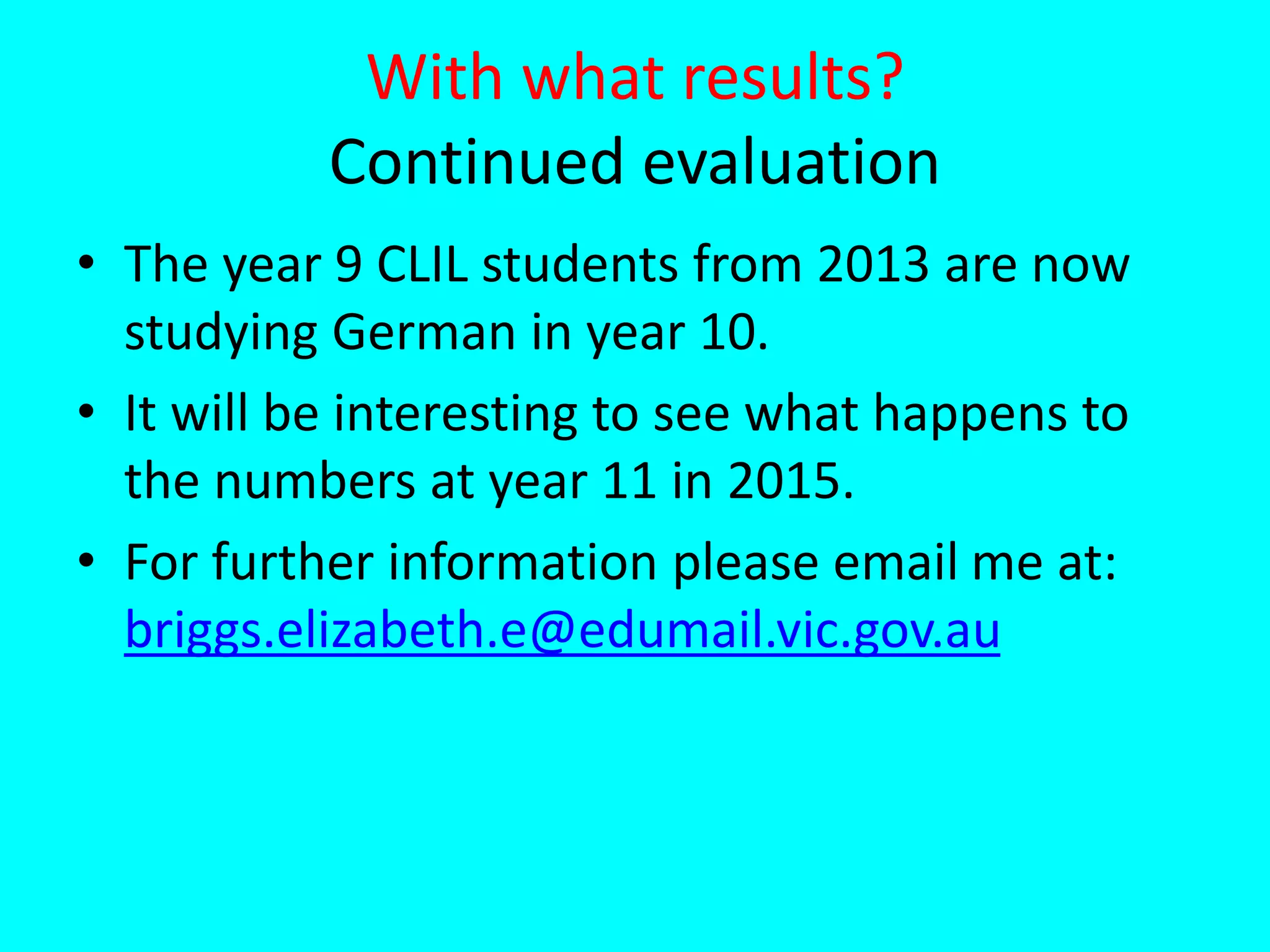 With what results?
Continued evaluation
• The year 9 CLIL students from 2013 are now
studying German in year 10.
• It will be interesting to see what happens to
the numbers at year 11 in 2015.
• For further information please email me at:
briggs.elizabeth.e@edumail.vic.gov.au