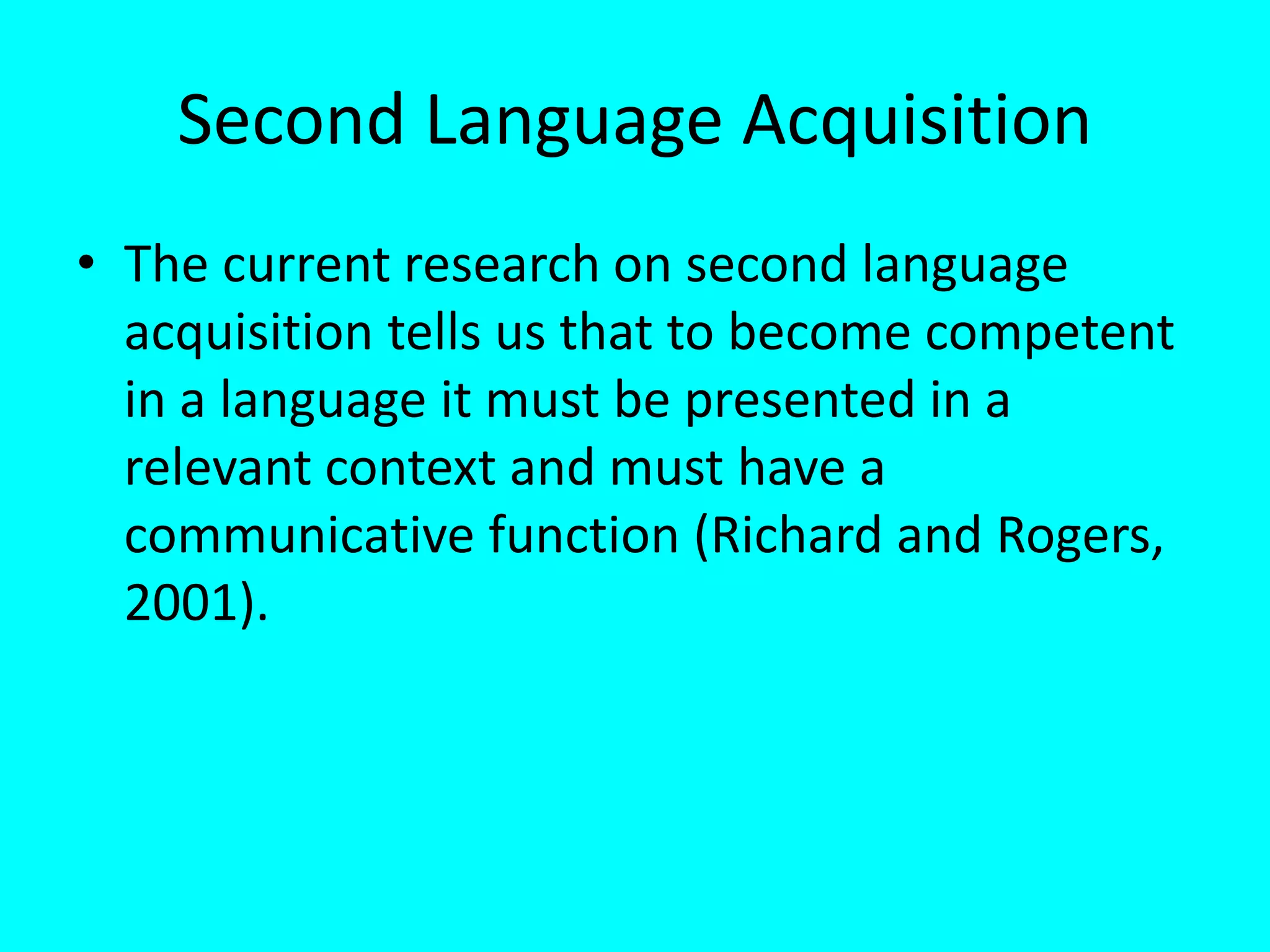 Second Language Acquisition
• The current research on second language
acquisition tells us that to become competent
in a language it must be presented in a
relevant context and must have a
communicative function (Richard and Rogers,
2001).