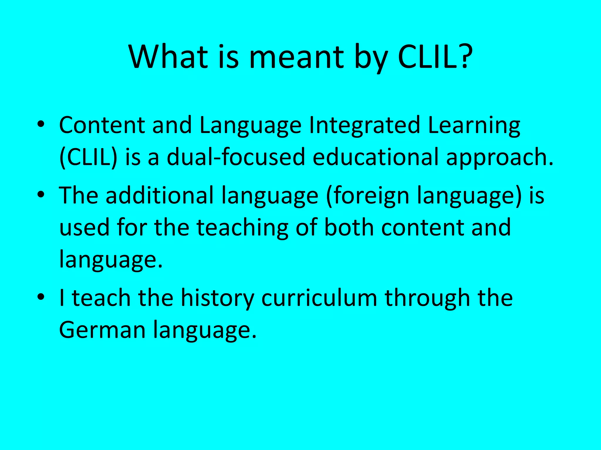 What is meant by CLIL?
• Content and Language Integrated Learning
(CLIL) is a dual-focused educational approach.
• The additional language (foreign language) is
used for the teaching of both content and
language.
• I teach the history curriculum through the
German language.