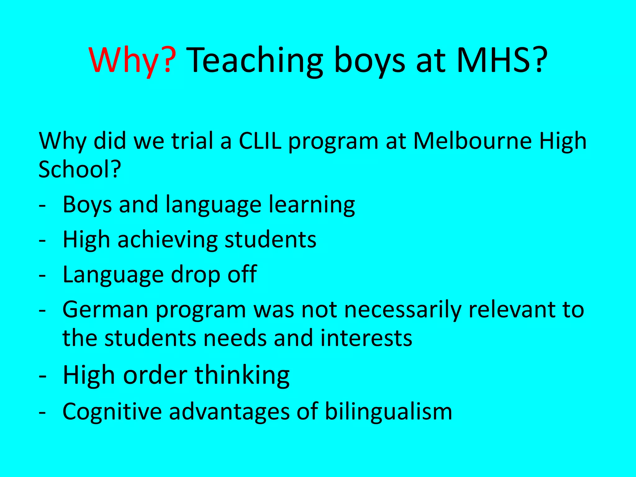 Why? Teaching boys at MHS?
Why did we trial a CLIL program at Melbourne High
School?
- Boys and language learning
- High achieving students
- Language drop off
- German program was not necessarily relevant to
the students needs and interests
- High order thinking
- Cognitive advantages of bilingualism