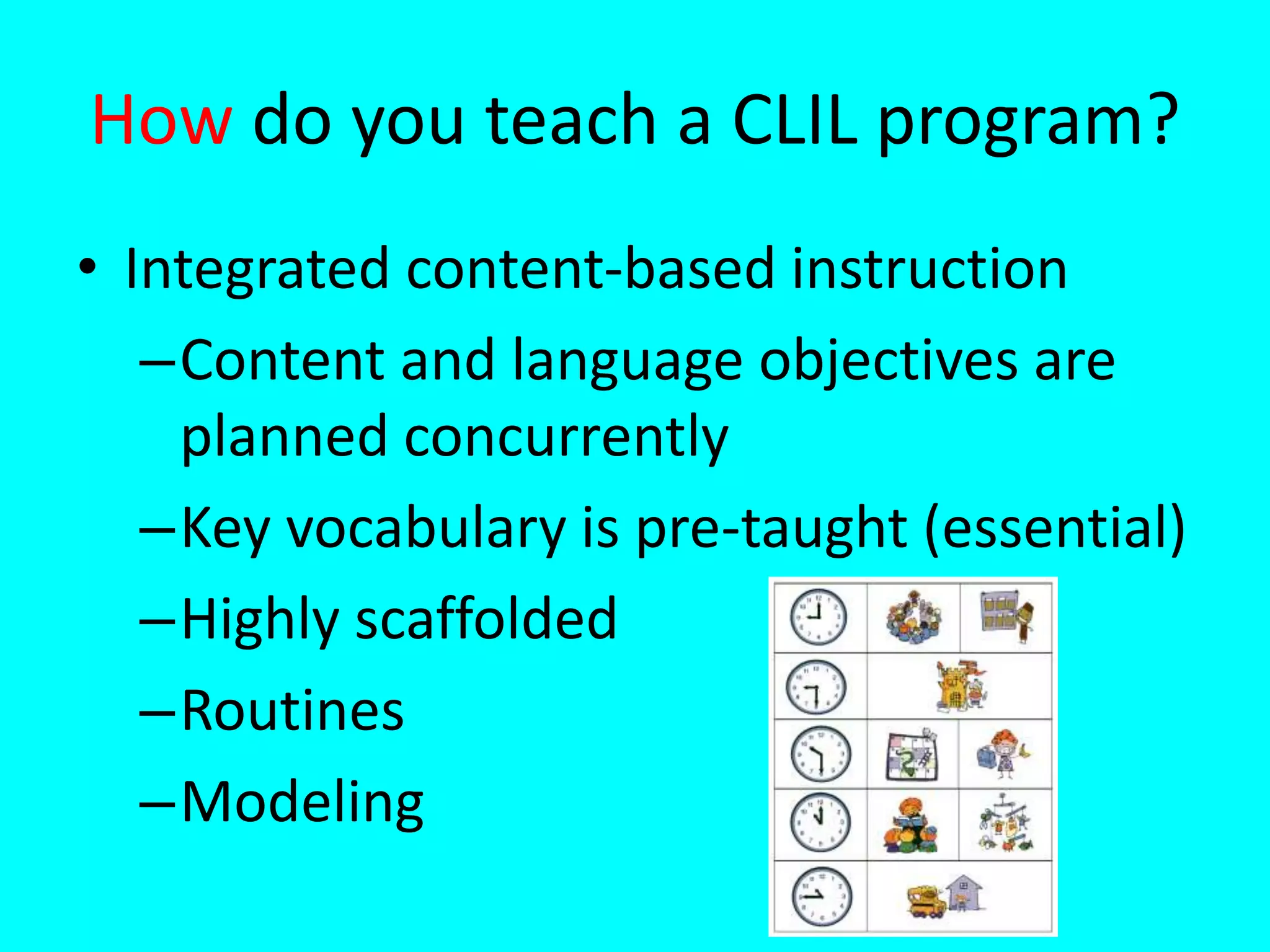 How do you teach a CLIL program?
• Integrated content-based instruction
–Content and language objectives are
planned concurrently
–Key vocabulary is pre-taught (essential)
–Highly scaffolded
–Routines
–Modeling