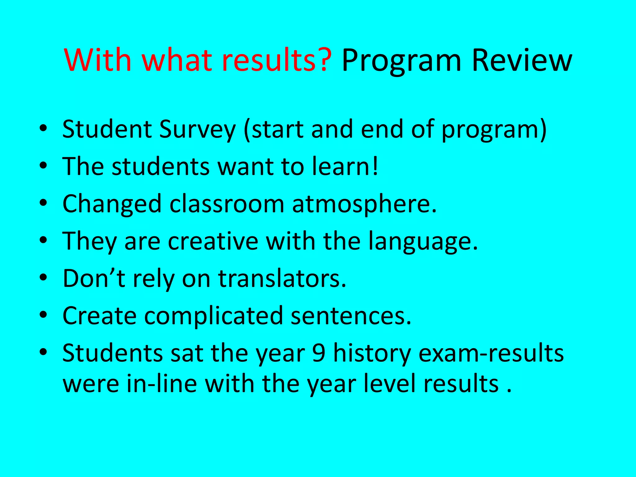 With what results? Program Review
• Student Survey (start and end of program)
• The students want to learn!
• Changed classroom atmosphere.
• They are creative with the language.
• Don’t rely on translators.
• Create complicated sentences.
• Students sat the year 9 history exam-results
were in-line with the year level results .